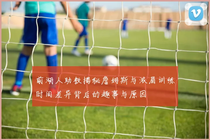 前湖人助教揭秘詹姆斯与浓眉训练时间差异背后的趣事与原因