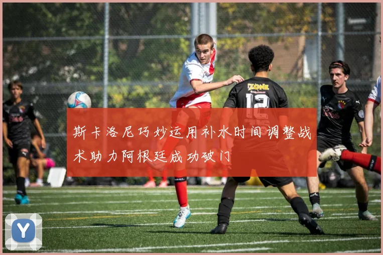 斯卡洛尼巧妙运用补水时间调整战术助力阿根廷成功破门