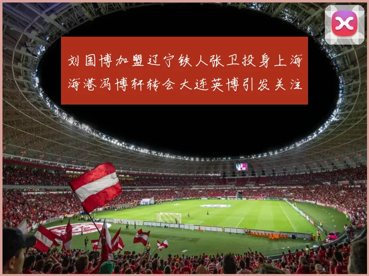 刘国博加盟辽宁铁人张卫投身上海海港冯博轩转会大连英博引发关注