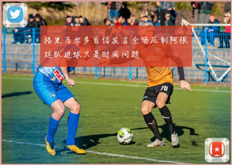 格里马尔多自信发言全场压制阿根廷队进球只是时间问题