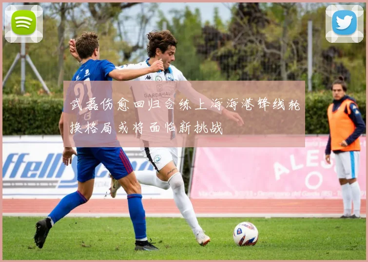 武磊伤愈回归合练上海海港锋线轮换格局或将面临新挑战